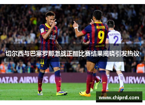 切尔西与巴塞罗那激战正酣比赛结果揭晓引发热议 切尔西与巴塞罗那激战正酣比赛结果揭晓引发热议