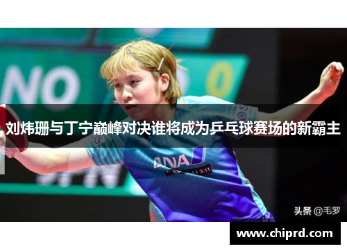 刘炜珊与丁宁巅峰对决谁将成为乒乓球赛场的新霸主