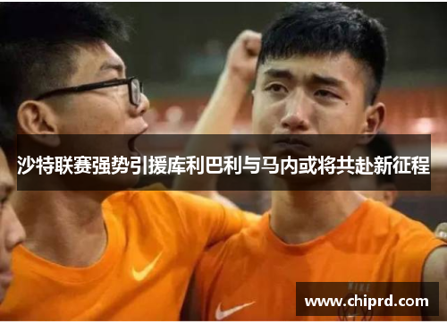 沙特联赛强势引援库利巴利与马内或将共赴新征程