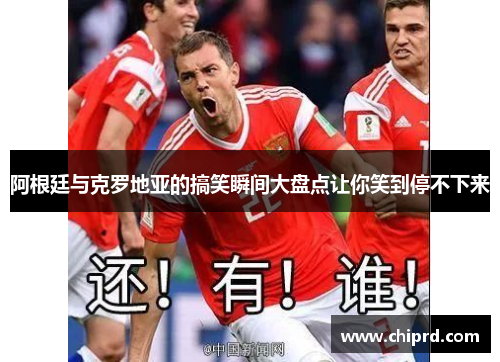 阿根廷与克罗地亚的搞笑瞬间大盘点让你笑到停不下来